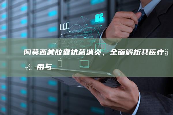 阿莫西林胶囊：抗菌消炎，全面解析其医疗作用与用途